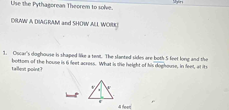 Styles
Use the Pythagorean Theorem to solve.
DRAW A DIAGRAM and SHOW ALL WORK!
1. Oscar's doghouse is shaped like a tent. The slanted sides are both 5 feet long and the
bottom of the house is 6 feet across. What is the height of his doghouse, in feet, at its
tallest point?
4 feet