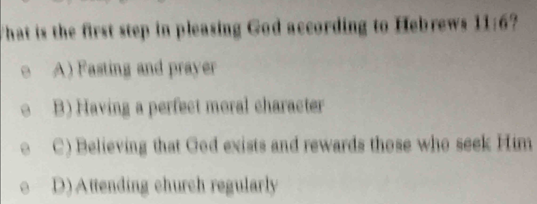 That is the first step in pleasing God according to Hebrews 11:6?
A) Fasting and prayer
B) Having a perfect moral character
C) Believing that God exists and rewards those who seek Him
D) Attending church regularly