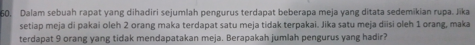 Dalam sebuah rapat yang dihadiri sejumlah pengurus terdapat beberapa meja yang ditata sedemikian rupa. Jika 
setiap meja di pakai oleh 2 orang maka terdapat satu meja tidak terpakai. Jika satu meja diisi oleh 1 orang, maka 
terdapat 9 orang yang tidak mendapatakan meja. Berapakah jumlah pengurus yang hadir?