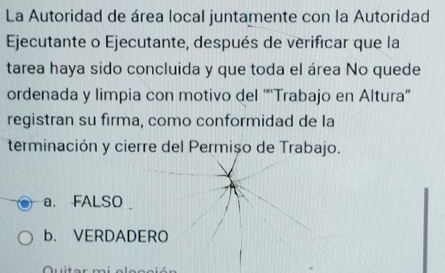 La Autoridad de área local juntamente con la Autoridad
Ejecutante o Ejecutante, después de verificar que la
tarea haya sido concluida y que toda el área No quede
ordenada y limpia con motivo del '''Trabajo en Altura''
registran su firma, como conformidad de la
terminación y cierre del Permișo de Trabajo.
a. FALSO
b. VERDADERO