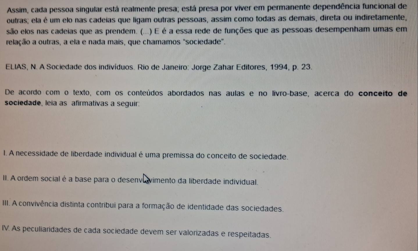 Assim, cada pessoa singular está realmente presa; está presa por viver em permanente dependência funcional de 
outras; ela é um elo nas cadeías que ligam outras pessoas, assim como todas as demais, direta ou indiretamente, 
são elos nas cadeias que as prendem. (...) .) É é a essa rede de funções que as pessoas desempenham umas em 
relação a outras, a ela e nada mais, que chamamos "sociedade". 
ELIAS, N. A Sociedade dos indivíduos. Rio de Janeiro: Jorge Zahar Editores, 1994, p. 23. 
De acordo com o texto, com os conteúdos abordados nas aulas e no livro-base, acerca do conceito de 
sociedade, leia as afirmativas a seguir: 
I. A necessidade de liberdade individual é uma premissa do conceito de sociedade. 
II. A ordem social é a base para o desenvavimento da liberdade individual. 
III. A convivência distinta contribui para a formação de identidade das sociedades. 
IV. As peculiaridades de cada sociedade devem ser valorizadas e respeitadas.