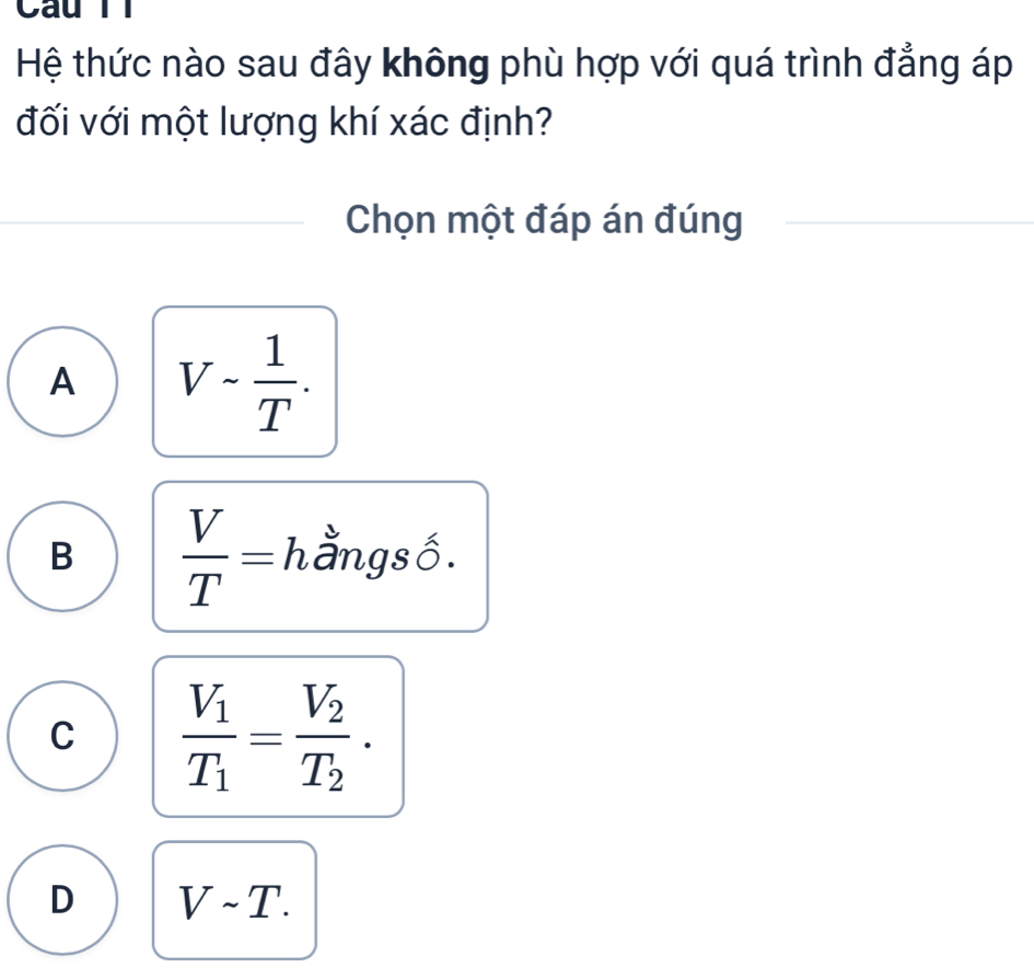 Câu T1
Hệ thức nào sau đây không phù hợp với quá trình đẳng áp
đối với một lượng khí xác định?
Chọn một đáp án đúng
A V- 1/T .
B  V/T = hằngsố.
C frac V_1T_1=frac V_2T_2.
D Vsim T.