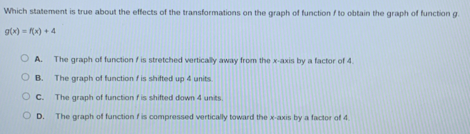 Which statement is true about the effects of the transformations on the graph of function f to obtain the graph of function g.
g(x)=f(x)+4
A. The graph of function f is stretched vertically away from the x-axis by a factor of 4.
B. The graph of function f is shifted up 4 units
C. The graph of function f is shifted down 4 units.
D. The graph of function f is compressed vertically toward the x-axis by a factor of 4.