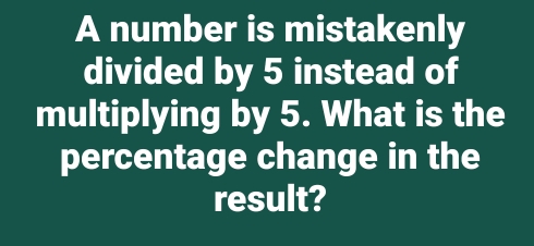 A number is mistakenly 
divided by 5 instead of 
multiplying by 5. What is the 
percentage change in the 
result?