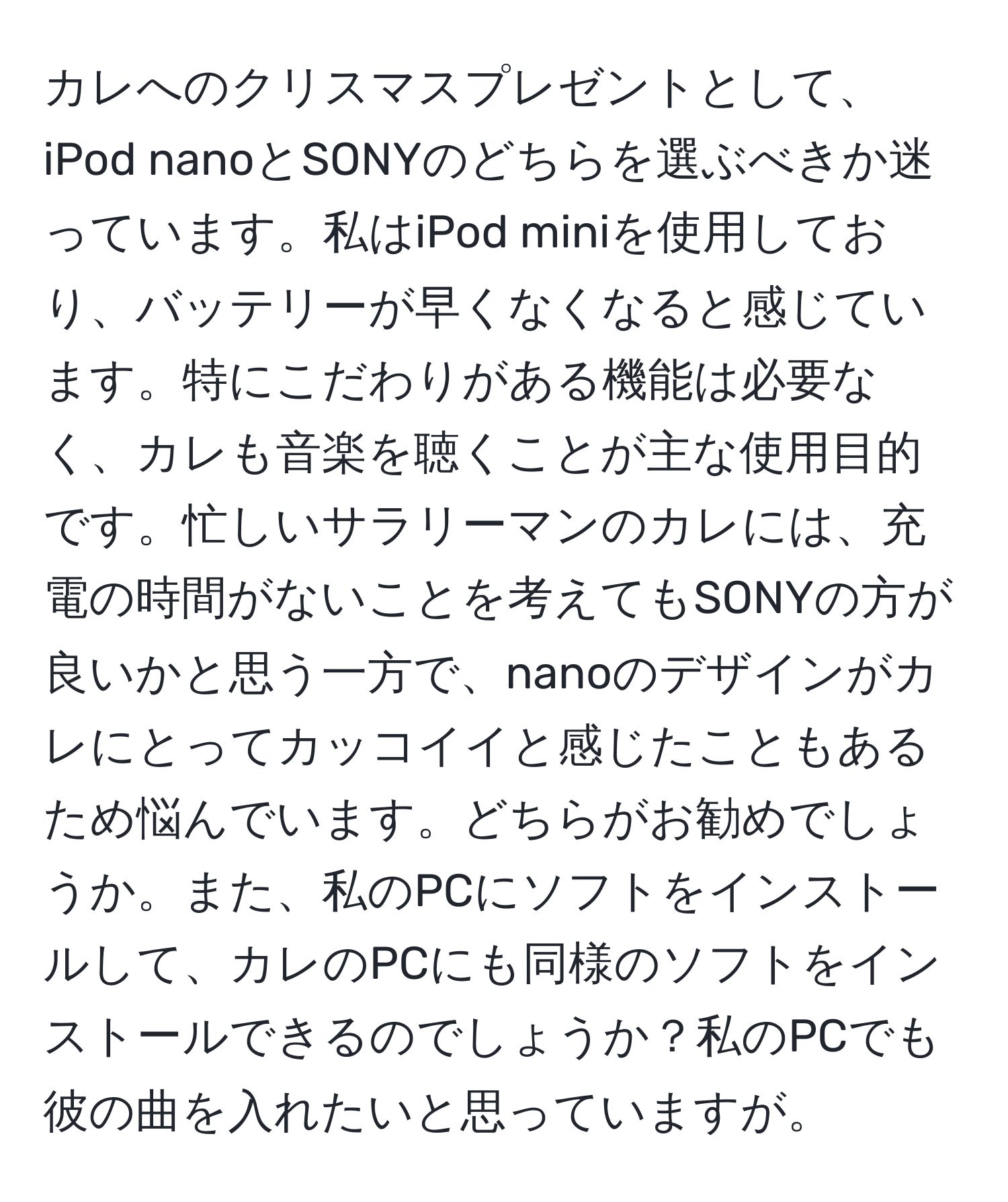 カレへのクリスマスプレゼントとして、iPod nanoとSONYのどちらを選ぶべきか迷っています。私はiPod miniを使用しており、バッテリーが早くなくなると感じています。特にこだわりがある機能は必要なく、カレも音楽を聴くことが主な使用目的です。忙しいサラリーマンのカレには、充電の時間がないことを考えてもSONYの方が良いかと思う一方で、nanoのデザインがカレにとってカッコイイと感じたこともあるため悩んでいます。どちらがお勧めでしょうか。また、私のPCにソフトをインストールして、カレのPCにも同様のソフトをインストールできるのでしょうか？私のPCでも彼の曲を入れたいと思っていますが。