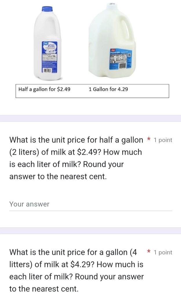 Half a gallon for $2.49 1 Gallon for 4.29
What is the unit price for half a gallon * 1 point 
(2 liters) of milk at $2.49? How much 
is each liter of milk? Round your 
answer to the nearest cent. 
Your answer 
What is the unit price for a gallon (4 * 1 point 
litters) of milk at $4.29? How much is 
each liter of milk? Round your answer 
to the nearest cent.