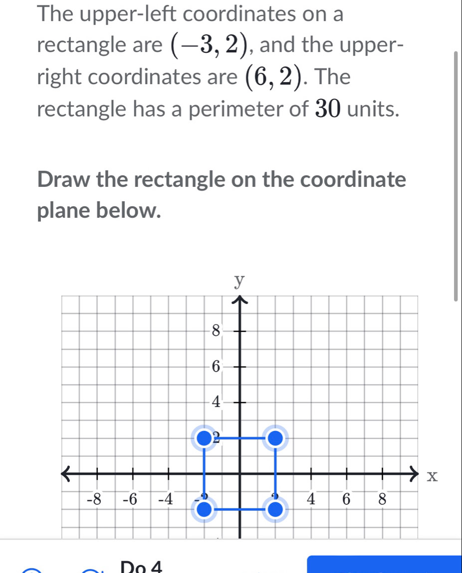 The upper-left coordinates on a 
rectangle are (-3,2) , and the upper- 
right coordinates are (6,2). The 
rectangle has a perimeter of 30 units. 
Draw the rectangle on the coordinate 
plane below. 
Do 4