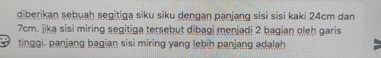 diberikan sebuah segitiga siku siku dengan panjang sisi sisi kaki 24cm dan
7cm. jika sisi miring segitiga tersebut dibagi menjadi 2 bagian oleh garis 
tinggi. panjang bagian sisi miring yang lebih panjang adalah