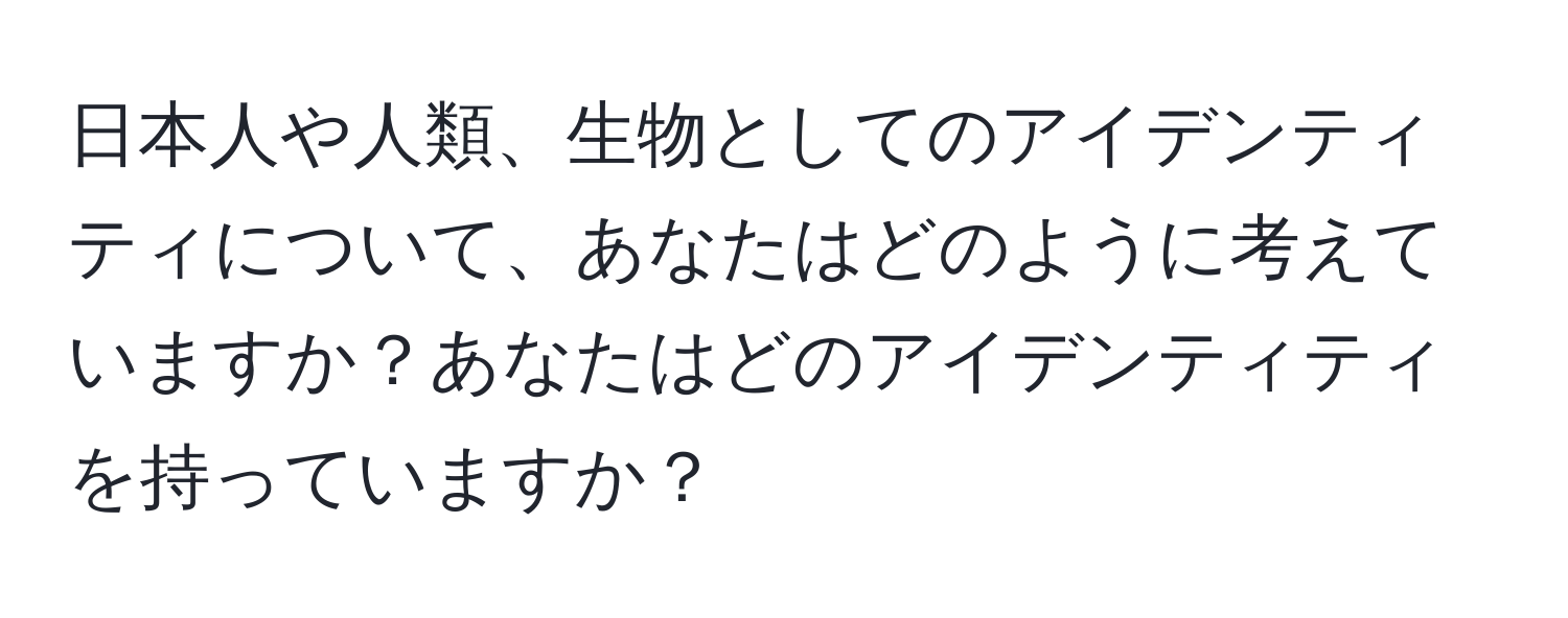 日本人や人類、生物としてのアイデンティティについて、あなたはどのように考えていますか？あなたはどのアイデンティティを持っていますか？