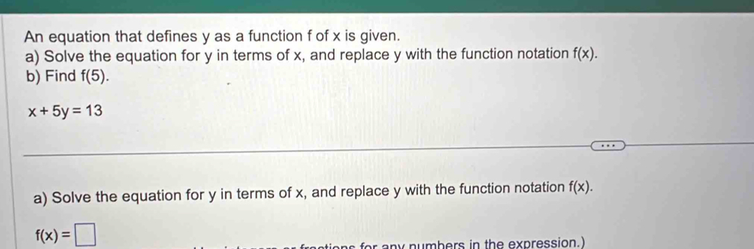 An equation that defines y as a function f of x is given. 
a) Solve the equation for y in terms of x, and replace y with the function notation f(x). 
b) Find f(5).
x+5y=13
_ 
_ 
_ 
_ 
a) Solve the equation for y in terms of x, and replace y with the function notation f(x).
f(x)=□
for any numbers in the expression.)