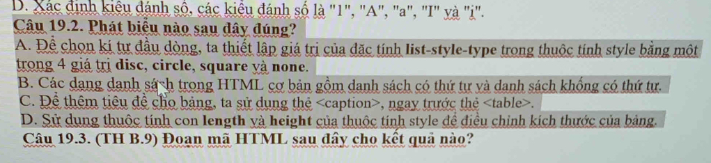 D. Xác định kiêu đánh số, các kiểu đánh số là "1", "A", "a", "I" và "i".
Câu 19.2. Phát biểu nào sau đây đúng?
A. Để chon kí tự đầu dòng, ta thiết lập giá trị của đặc tính list-style-type trong thuộc tính style bằng một
trong 4 giá trị disc, circle, square yà none.
B. Các dang danh sách trong HTML cơ bản gồm danh sách có thứ tự và danh sách khống có thứ tư.
C. Để thêm tiêu đề cho bảng, ta sử dụng thẻ , ngay trước thẻ table .
D. Sử dụng thuộc tính con length yà height của thuộc tính style để điều chỉnh kích thước của bảng.
Câu 19.3. (TH B.9) Đoan mã HTML sau đây cho kết quả nào?