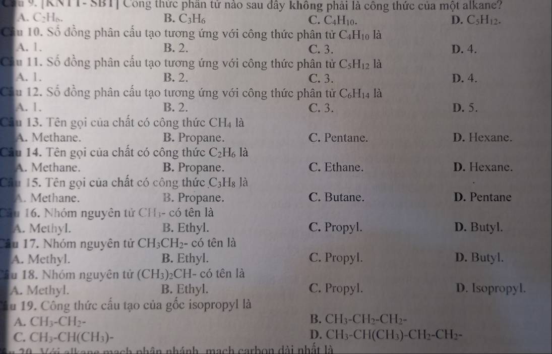 Cóu 9.  [KNTT-SBT] Công thức phần tử nào sau đây không phải là công thức của một alkane?
A. C₂H₆. B. C_3H_6 C. C_4H_10. D. C_5H_12.
Cầu 10. Số đồng phân cấu tạo tương ứng với công thức phân tử C_4H_10 là
A. 1. B. 2. C. 3. D. 4.
Cầu 11. Số đồng phân cấu tạo tương ứng với công thức phân tử C_5H_12 là
A. 1. B. 2. C. 3. D. 4.
Cầu 12. Số đồng phân cấu tạo tương ứng với công thức phân tử C_6H_14 là
A. 1. B. 2. C. 3. D. 5.
Câu 13. Tên gọi của chất có công thức CH_4 là
A. Methane. B. Propane. C. Pentane. D. Hexane.
Câu 14. Tên gọi của chất có công thức C_2H_6 là
A. Methane. B. Propane. C. Ethane. D. Hexane.
Câu 15. Tên gọi của chất có công thức.C_3H_8 là
A. Methane. B. Propane. C. Butane. D. Pentane
Câu 16. Nhóm nguyên tử CH3- có tên là
A. Methyl. B. Ethyl. C. Propyl. D. Butyl.
Câu 17. Nhóm nguyên tử CH_3CH_2· - có tên là
A. Methyl. B. Ethyl. C. Propyl. D. Butyl.
Su 18. Nhóm nguyên tử (CH_3) 2CH- có tên là
A. Methyl. B. Ethyl. C. Propyl. D. Isopropyl.
âu 19. Công thức cấu tạo của gốc isopropyl là
B.
A. CH_3-CH_2- CH_3-CH_2-CH_2-
D.
C. CH_3-CH(CH_3)- CH_3-CH(CH_3)-CH_2-CH_2-
20. Với alkans mạch nhân nhánh, mạch carbon dài nhất là