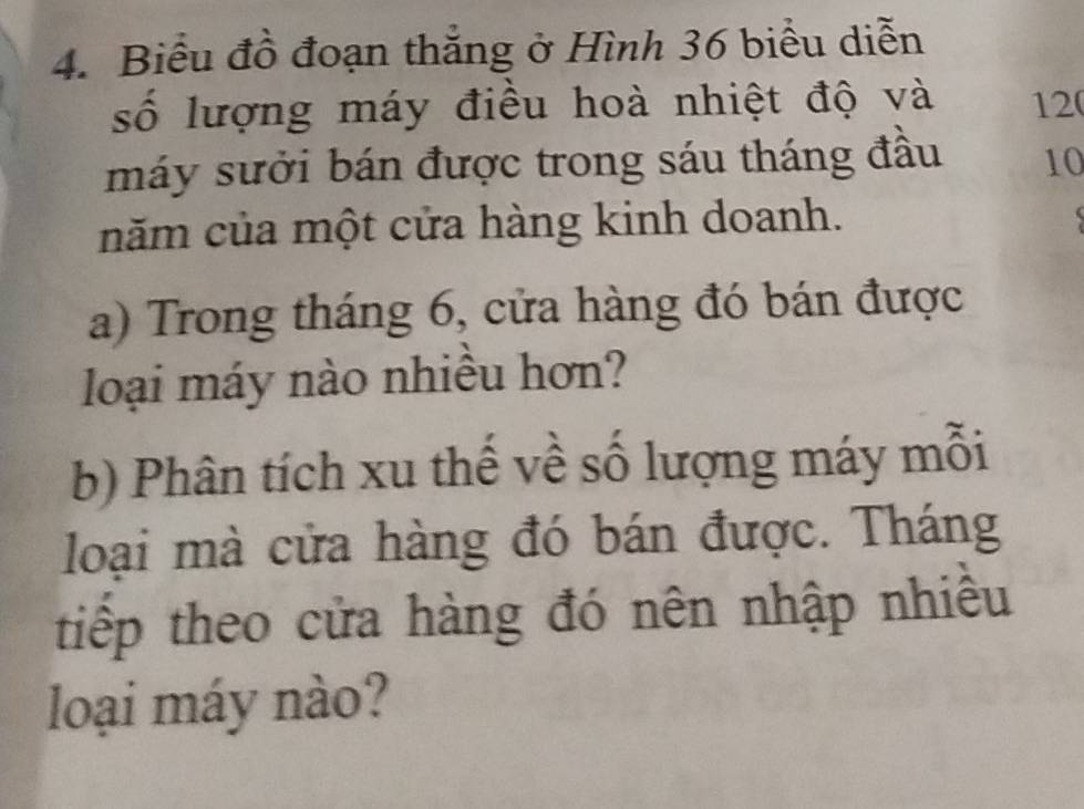 Biểu đồ đoạn thẳng ở Hình 36 biểu diễn 
số lượng máy điều hoà nhiệt độ và 12
máy sưởi bán được trong sáu tháng đầu 10
năm của một cửa hàng kinh doanh. 
a) Trong tháng 6, cửa hàng đó bán được 
loại máy nào nhiều hơn? 
b) Phân tích xu thế về số lượng máy mỗi 
loại mà cửa hàng đó bán được. Tháng 
tiếp theo cửa hàng đó nên nhập nhiều 
loại máy nào?