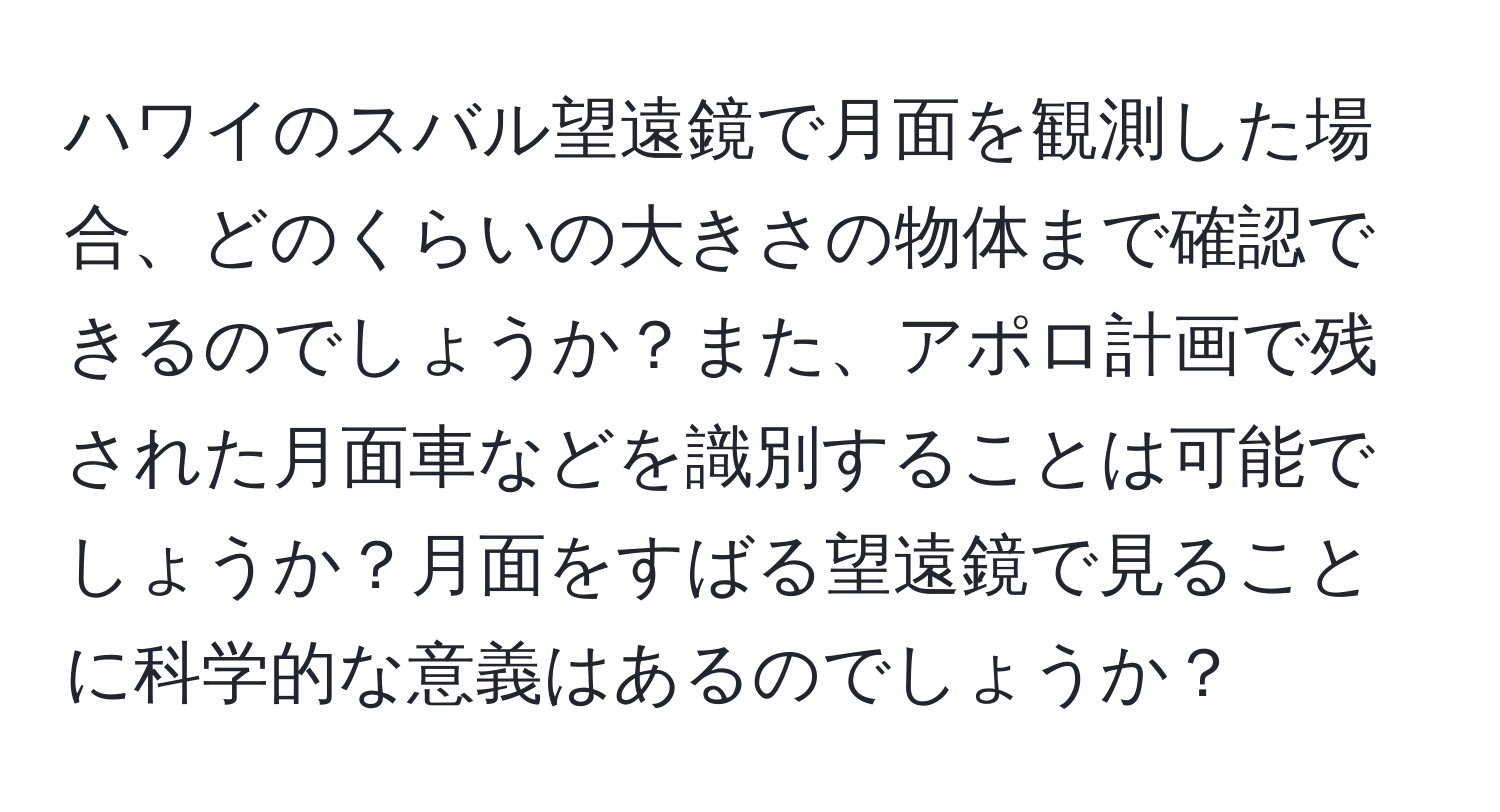 ハワイのスバル望遠鏡で月面を観測した場合、どのくらいの大きさの物体まで確認できるのでしょうか？また、アポロ計画で残された月面車などを識別することは可能でしょうか？月面をすばる望遠鏡で見ることに科学的な意義はあるのでしょうか？