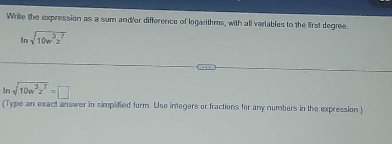 Write the expression as a sum and/or difference of logarithms, with all variables to the first degree.
ln sqrt(10w^3z^7)
In sqrt(10w^3z^7)=□
(Type an exact answer in simplified form. Use integers or fractions for any numbers in the expression.)