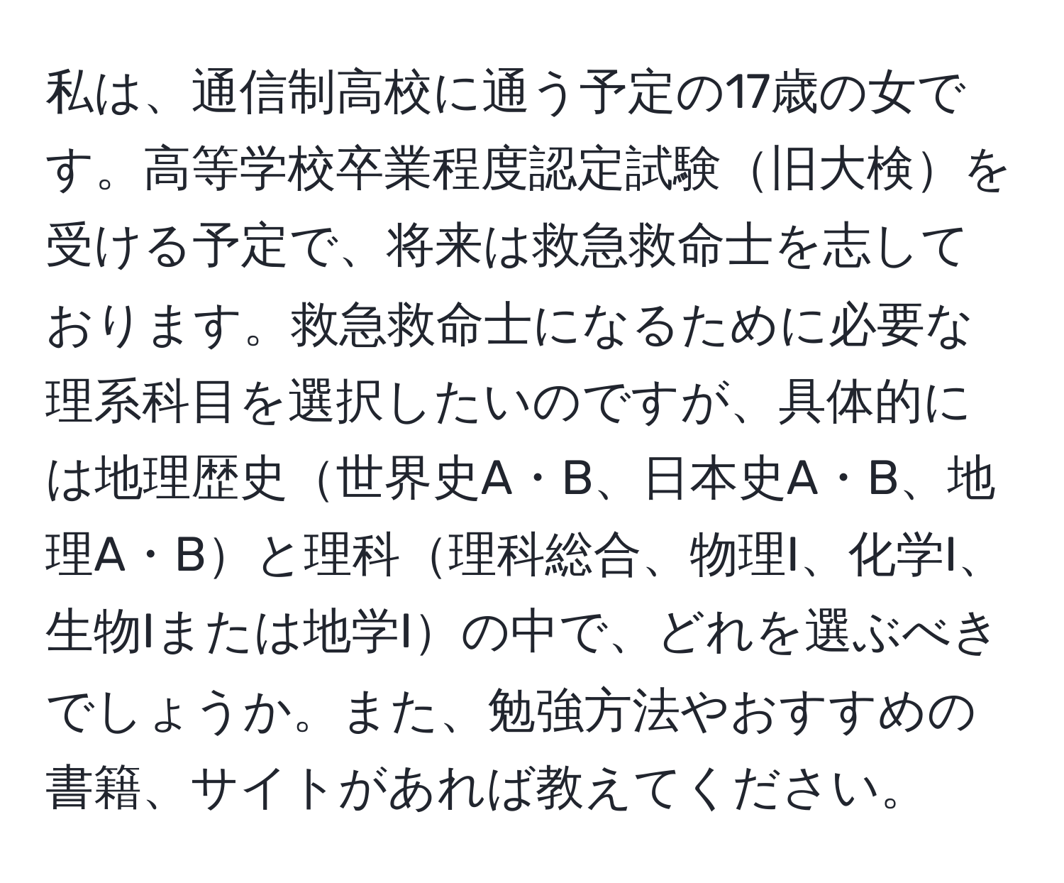 私は、通信制高校に通う予定の17歳の女です。高等学校卒業程度認定試験旧大検を受ける予定で、将来は救急救命士を志しております。救急救命士になるために必要な理系科目を選択したいのですが、具体的には地理歴史世界史A・B、日本史A・B、地理A・Bと理科理科総合、物理I、化学I、生物Iまたは地学Iの中で、どれを選ぶべきでしょうか。また、勉強方法やおすすめの書籍、サイトがあれば教えてください。