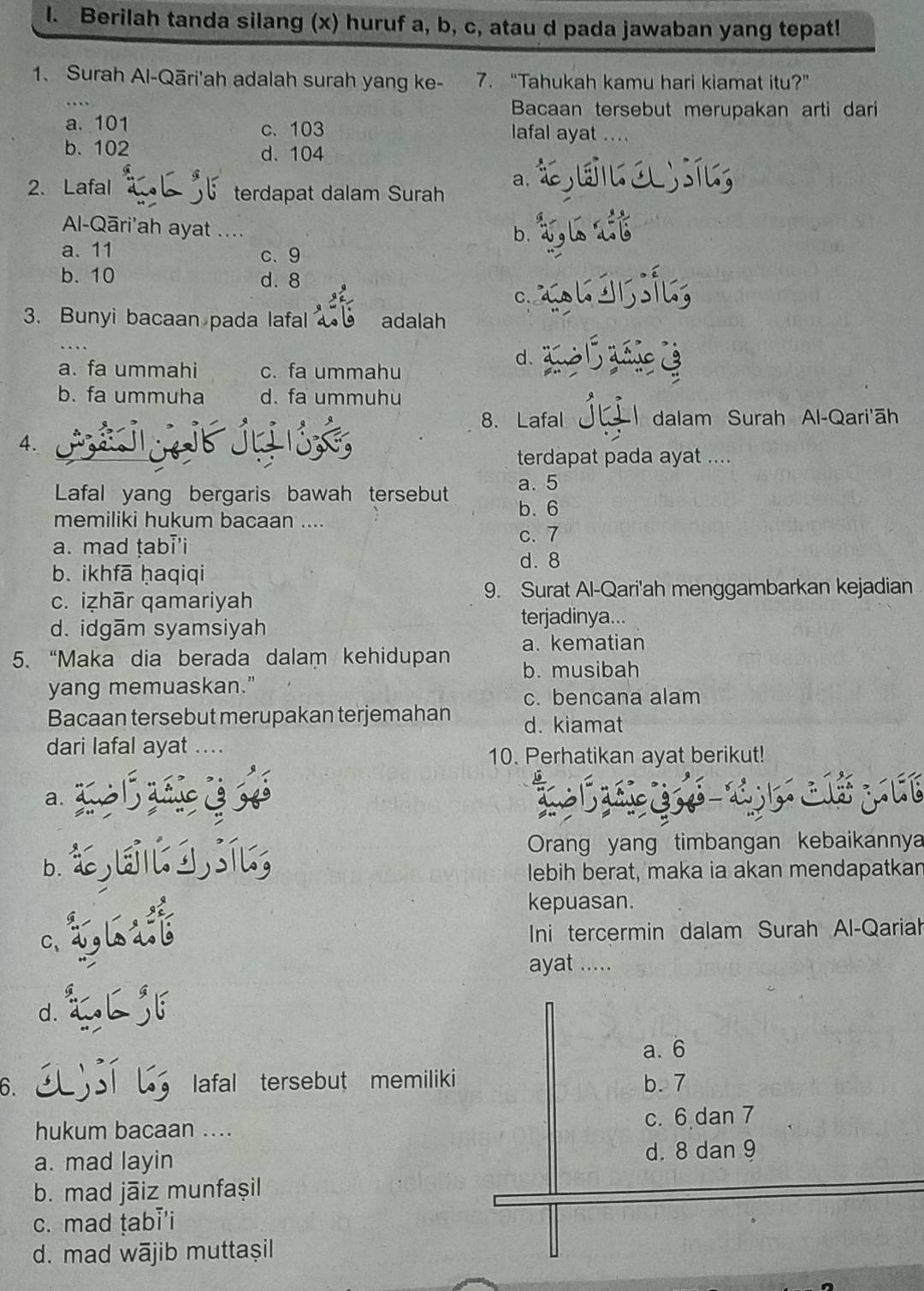 Berilah tanda silang (x) huruf a, b, c, atau d pada jawaban yang tepat!
1. Surah Al-Qāri'ah adalah surah yang ke- 7. “Tahukah kamu hari kiamat itu?”
Bacaan tersebut merupakan arti dari
a. 101 c. 103 lafal ayat ....
b. 102 d. 104
a.
2. Lafal terdapat dalam Surah
Al-Qāri'ah ayat ...
b.
a. 11 c、 9
b.10 d. 8
C.
3. Bunyi bacaan pada lafal adalah
d.
a. fa ummahi c. fa ummahu
b. fa ummuha d. fa ummuhu
8. Lafal  dalam Surah Al-Qari'āh
4.
terdapat pada ayat ....
Lafal yang bergaris bawah tersebut a. 5
b.6
memiliki hukum bacaan ....
a. mad ṭabi'i
c. 7
d. 8
b. ikhfā ḥaqiqi
9. Surat Al-Qari'ah menggambarkan kejadian
c. iẓhār qamariyah
d. idgām syamsiyah
terjadinya...
a. kematian
5. “Maka dia berada dalam kehidupan b. musibah
yang memuaskan.”
c. bencana alam
Bacaan tersebut merupakan terjemahan d. kiamat
dari lafal ayat ....
10. Perhatikan ayat berikut!
a.
Orang yang timbangan kebaikannya
b. lebih berat, maka ia akan mendapatkan
kepuasan.
C、 Ini tercermin dalam Surah Al-Qariah
ayat .....
d.
a. 6
6. lafal tersebut memiliki b. 7
hukum bacaan .... c. 6 dan 7
a. mad layin d. 8 dan 9
b. mad jāiz munfașil
c. mad tabi'i
d. mad wājib muttașil