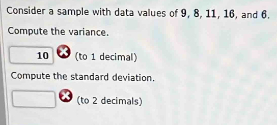 Consider a sample with data values of 9, 8, 11, 16, and 6. 
Compute the variance.
10 (to 1 decimal) 
Compute the standard deviation. 
(to 2 decimals)