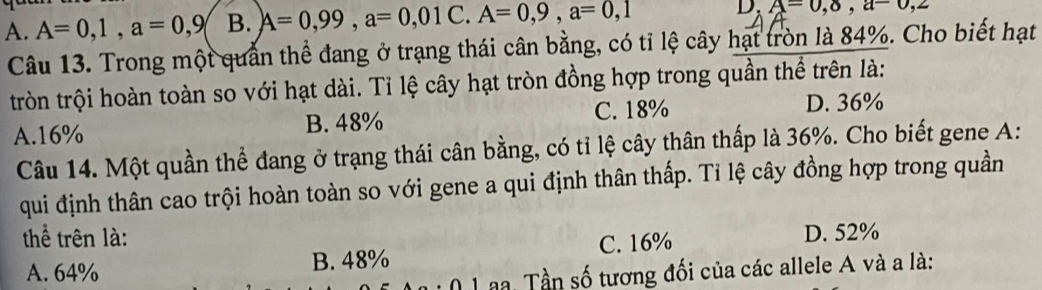 A. A=0,1, a=0,9 B. A=0,99, a=0,01C. A=0,9, a=0,1 D. A=0,8,a-0,2
Câu 13. Trong một quản thể đang ở trạng thái cân bằng, có tỉ lệ cây hạt tròn là 84%. Cho biết hạt
tròn trội hoàn toàn so với hạt dài. Tỉ lệ cây hạt tròn đồng hợp trong quần thể trên là:
A. 16% B. 48% C. 18%
D. 36%
Câu 14. Một quần thể đang ở trạng thái cân bằng, có tỉ lệ cây thân thấp là 36%. Cho biết gene A:
qui định thân cao trội hoàn toàn so với gene a qui định thân thấp. Tỉ lệ cây đồng hợp trong quần
thể trên là: C. 16%
D. 52%
A. 64% B. 48%
a. Tần số tương đối của các allele A và a là: