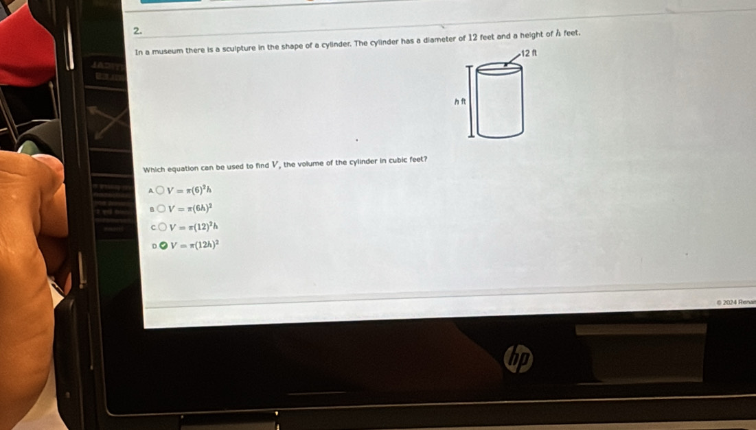 In a museum there is a sculpture in the shape of a cylinder. The cylinder has a diameter of 12 feet and a height of Å feet.
Which equation can be used to find V, the volume of the cylinder in cubic feet?
V=π (6)^2h
V=π (6h)^2
V=π (12)^2h
V=π (12h)^2
© 2024 Renan