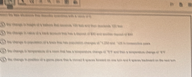 BS 
ters and Wew euaes the anda enatanes wth a ceam or o 
the change io husphe of a balern that sscencs 100 fest and then iusenls 120 lut 
5) the change io vaice of a back acpoent thas has a dspost of 1010 and aniner depsan of 8h
the change is population of a tewn that has popussion changes of " 1,250 and : 129 is consesitve pears 
) the change in tempersture of a raam that has a tempereture shangs of "5f and then a sempersture change of ''F 
t o the change in postion of a game pace that ia muced it spaces fooward on one tum and é spaces backward on the nest tum