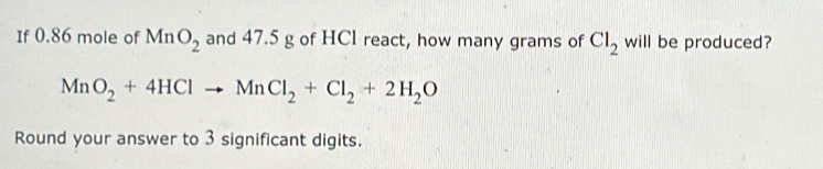 If 0.86 mole of MnO_2 and 47.5 g of HCl react, how many grams of Cl_2 will be produced?
MnO_2+4HClto MnCl_2+Cl_2+2H_2O
Round your answer to 3 significant digits.