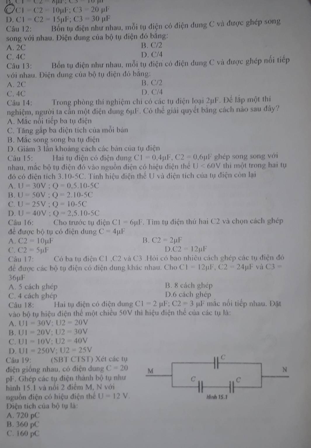 C1C26)m
C C1-C2=10mu F;C3=20mu F
D. C1=C2=15mu F;C3=30mu F
Câu 12: Bốn tụ điện như nhau, mỗi tụ điện có điện dung C và được ghép song
song với nhau. Điện dung của bộ tụ điện đó băng:
A. 2C B. C/2
C. 4C D. C/4
Câu 13: Bốn tụ điện như nhau, mỗi tụ điện có điện dung C và được ghép nối tiếp
với nhau. Điện dung của bộ tụ điện đó bằng:
A. 2C B. C/2
C. 4C D. C/4
Câu 14: Trong phòng thí nghiệm chi có các tụ điện loại 2μF. Để lắp một thí
nghiệm, người ta cần một điện dung 6μF. Có thể giải quyết bằng cách nào sau đây?
A. Mắc nổi tiếp ba tụ điện
C. Tăng gấp ba diện tích của mỗi bản
B. Mắc song song ba tụ điện
D. Giảm 3 lần khoảng cách các bản của tụ điện
Câu 15:  Hai tụ điện có điện dung C1=0,4mu F,C2=0,6mu F ghép song song với
nhau, mắc bộ tụ điện đó vào nguồn điện có hiệu điện thế U<60V</tex> thì một trong hai tụ
đó có điện tích 3.10-5C. Tính hiệu điện thế U và điện tích của tụ điện còn lại
A. U=30V:Q=0.5.10-5C
B. U=50V:Q=2.10-5C
C. U=25V;Q=10-5C
D. U=40V:Q=2,5.10-5C
Câu 16:  Cho trước tụ điện C1=6mu F. Tìm tụ điện thứ hai C2 và chọn cách ghép
để được bộ tụ có điện dung C=4mu F
A. C2=10mu F B. C2=2mu F
D.
C. C2=5mu F C2=12mu F
Câu 17: Có ba tụ điện C1 ,C2 và C3 .Hỏi có bao nhiêu cách ghép các tụ điện đó
để được các bộ tụ điện có điện dung khác nhau. Cho C1=12mu F,C2=24mu F và C3=
36μF
A. 5 cách ghép B. 8 cách ghép
C. 4 cách ghép D.6 cách ghép
Câu 18: Hai tụ điện có điện dung C1=2mu F;C2=3mu F mắc nối tiếp nhau. Đặt
vào bộ tụ hiệu điện thế một chiều 50V thì hiệu điện thế của các tụ là:
A. U1=30V:U2=20V
B. U1=20V;U2=30V
C. U1=10V;U2=40V
D. U1=250V;U2=25V
Câu 19: (SBT CTST) Xét các tụ
điện giống nhau, có điện dung C=20
pF. Ghép các tụ điện thành bộ tụ như 
hình 15.1 và nổi 2 điểm M, N với
nguồn điện có hiệu điện thế U=12V.
Điện tích của bộ tụ là:
A. 720 pC
B. 360 pC
C. 160 pC