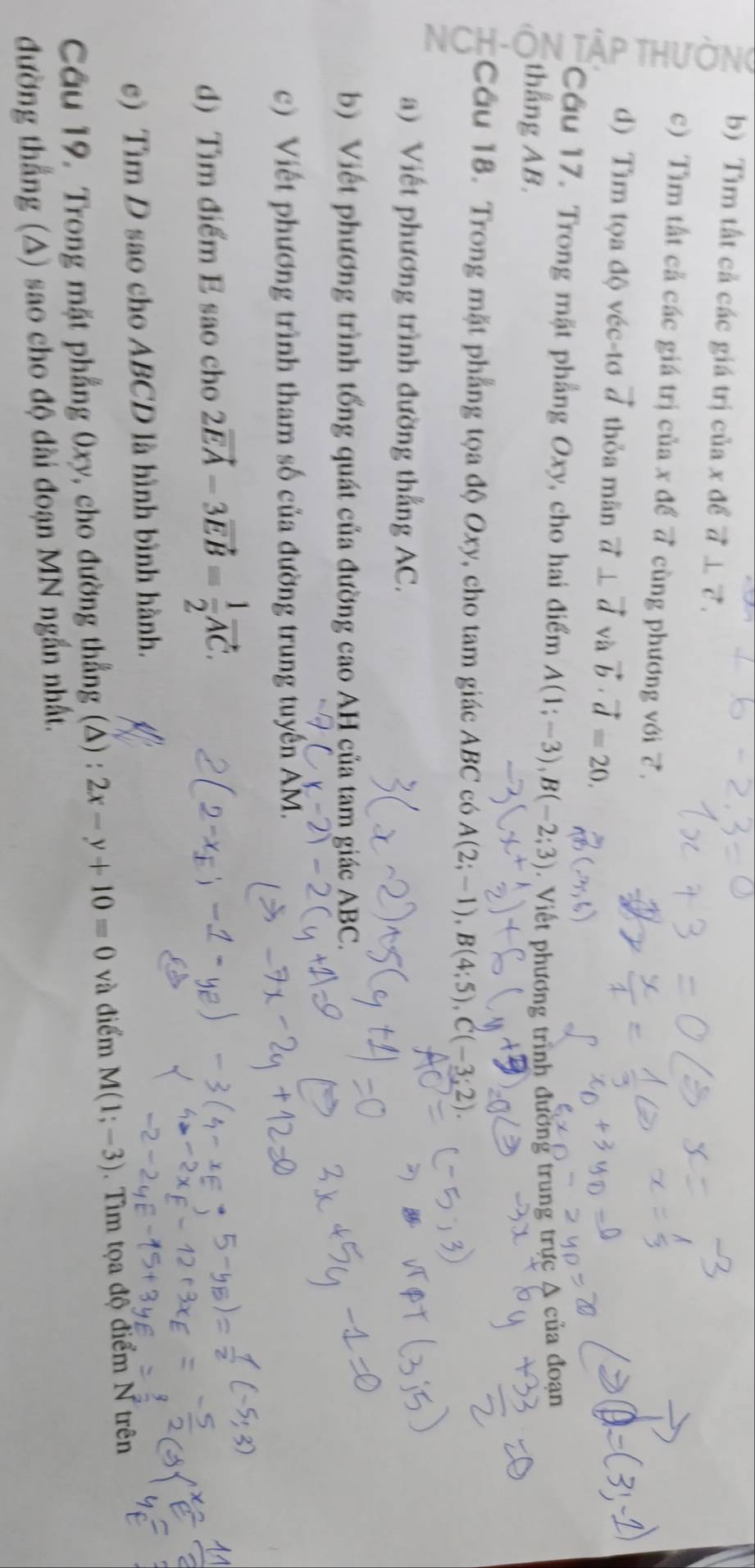 Tìm tất cả các giá trị của x để vector a⊥ vector c
c) Tìm tất cả các giá trị của x để 7 cùng phương với 7. 
d) Tìm tọa độ véc-tơ vector d thỏa mãn vector a⊥ vector d và vector b· vector d=20. 
Câu 17. Trong mặt phẳng Oxy, cho hai điểm A(1;-3), B(-2;3). Viết phương trình đường trung trực A của đoạn 
thắng AB. 
Câu 18. Trong mặt phẳng tọa độ Oxy, cho tam giác ABC có A(2;-1), B(4;5), C(-3;2)
a) Viết phương trình đường thắng AC. 
b) Viết phương trình tổng quát của đường cao AH của tam giác ABC. 
c) Viết phương trình tham số của đường trung tuyến AM. 
d) Tìm điểm E sao cho 2vector EA-3vector EB= 1/2 vector AC. 
e) Tìm D sao cho ABCD là hình bình hành. 
Câu 19. Trong mặt phẳng 0xy, cho đường thẳng (△) : 2x-y+10=0 và điểm M(1;-3). Tìm tọa độ điểm N trên 
đường thắng (A) sao cho độ dài đoạn MN ngắn nhất.