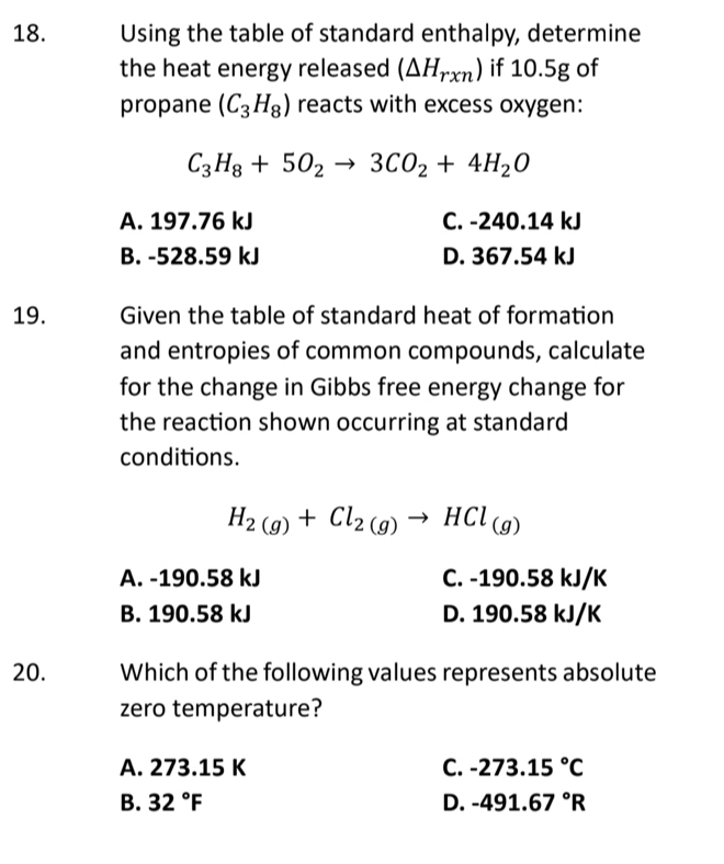 Using the table of standard enthalpy, determine
the heat energy released (△ H_rxn) if 10.5g of
propane (C_3H_8) reacts with excess oxygen:
C_3H_8+5O_2to 3CO_2+4H_2O
A. 197.76 kJ C. -240.14 kJ
B. -528.59 kJ D. 367.54 kJ
19. Given the table of standard heat of formation
and entropies of common compounds, calculate
for the change in Gibbs free energy change for
the reaction shown occurring at standard
conditions.
H_2(g)+Cl_2(g)to HCl_(g)
A. -190.58 kJ C. -190.58 kJ/K
B. 190.58 kJ D. 190.58 kJ/K
20. Which of the following values represents absolute
zero temperature?
A. 273.15 K C. -273.15°C
B. 32°F D. -491.67°R