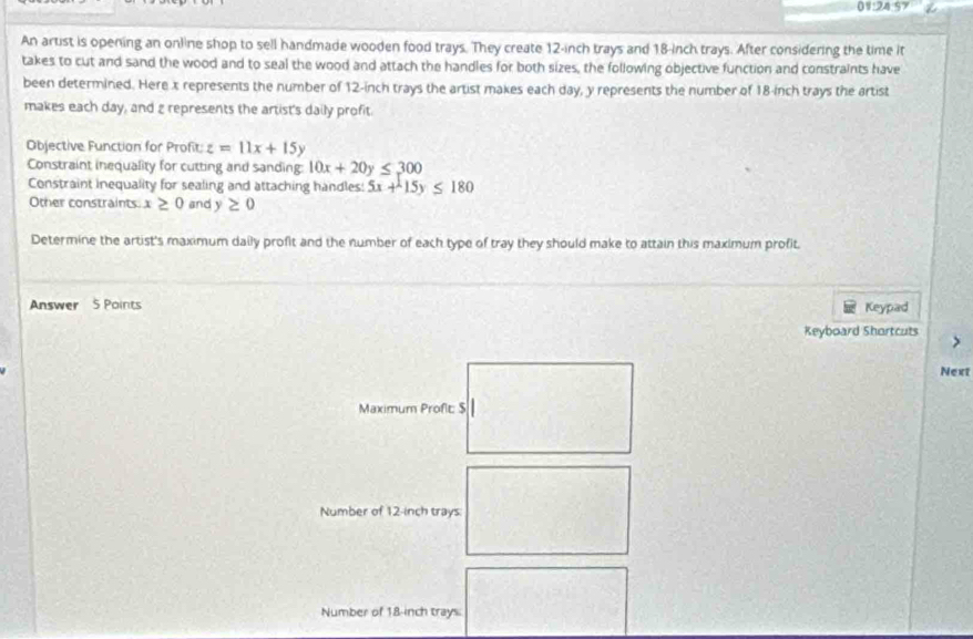 01:24.57 
An artist is opening an online shop to sell handmade wooden food trays. They create 12-inch trays and 18-inch trays. After considering the time it 
takes to cut and sand the wood and to seal the wood and attach the handles for both sizes, the following objective function and constraints have 
been determined. Here x represents the number of 12-inch trays the artist makes each day, y represents the number of 18-inch trays the artist 
makes each day, and g represents the artist's daily profit. 
Objective Function for Profit: z=11x+15y
Constraint inequality for cutting and sanding: 10x+20y≤ 300
Constraint inequality for sealing and attaching handles: 5x+15y≤ 180
Other constraints x≥ 0 and y≥ 0
Determine the artist's maximum daily profit and the number of each type of tray they should make to attain this maximum profit. 
Answer 5 Points Keypad 
Keyboard Shortcuts > 
Next 
Maximum Profit: $
Number of 12-inch trays: 
Number of 18-inch trays.