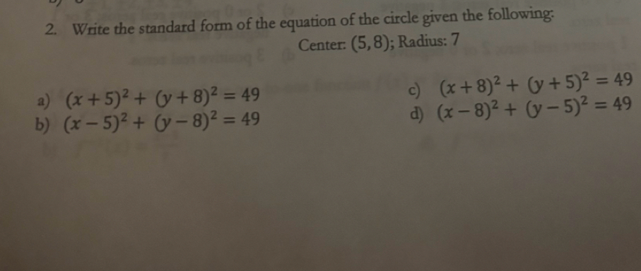 Write the standard form of the equation of the circle given the following:
Center: (5,8); Radius: 7
a) (x+5)^2+(y+8)^2=49 c) (x+8)^2+(y+5)^2=49
b) (x-5)^2+(y-8)^2=49
d) (x-8)^2+(y-5)^2=49