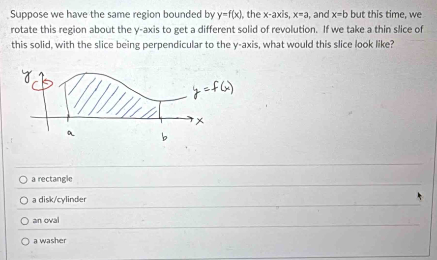 Suppose we have the same region bounded by y=f(x) , the x-axis, x=a , and x=b but this time, we
rotate this region about the y-axis to get a different solid of revolution. If we take a thin slice of
this solid, with the slice being perpendicular to the y-axis, what would this slice look like?
a rectangle
a disk/cylinder
an oval
a washer