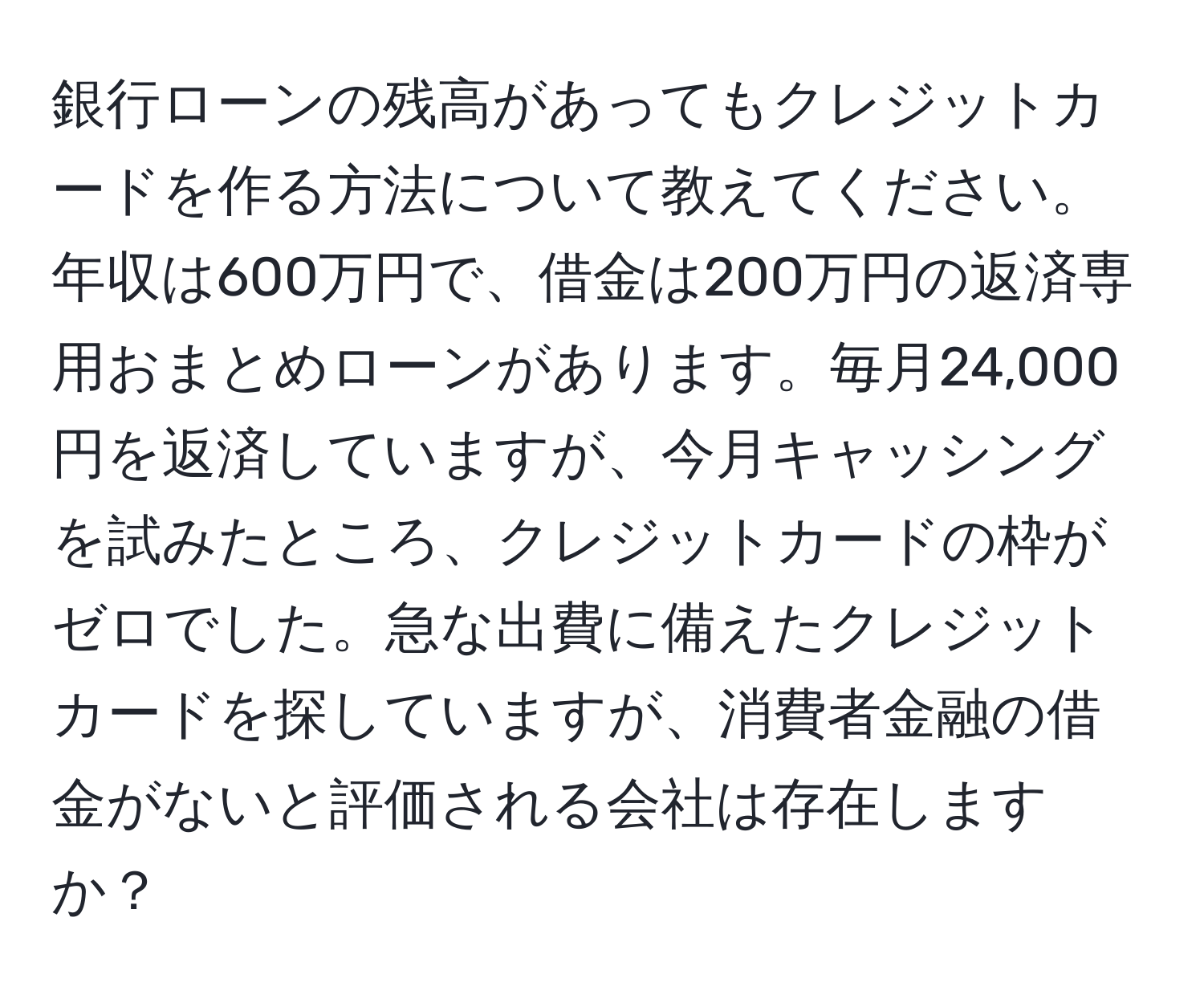 銀行ローンの残高があってもクレジットカードを作る方法について教えてください。年収は600万円で、借金は200万円の返済専用おまとめローンがあります。毎月24,000円を返済していますが、今月キャッシングを試みたところ、クレジットカードの枠がゼロでした。急な出費に備えたクレジットカードを探していますが、消費者金融の借金がないと評価される会社は存在しますか？