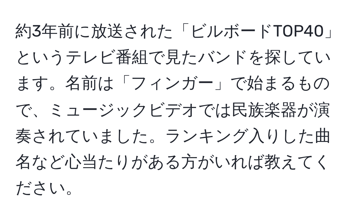 約3年前に放送された「ビルボードTOP40」というテレビ番組で見たバンドを探しています。名前は「フィンガー」で始まるもので、ミュージックビデオでは民族楽器が演奏されていました。ランキング入りした曲名など心当たりがある方がいれば教えてください。