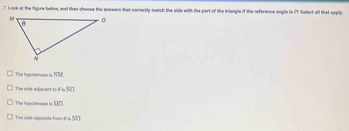 Look at the figure below, and then choose the answers that correctly match the side with the part of the triangle if the reference angle is θ? Select all that apply.
The hypotenuse is overline NM.
The side adjacent to θ is overline NO.
The hypotenuse is overline MO.
The side opposite fromθ is overline NO.