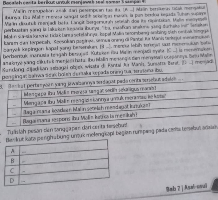 Bacalah cerita berikut untuk menjawab soal nomor 3 sampal 4!
Malin merupakan anak dari perempuan tua itu. [A ...] Malin bersikeras tidak mengakui
ibunya. Ibu Malin merasa sangat sedih sekaligus marah, la pun berdoa kepada Tuhan supaya
Malin dikutuk menjadi batu. Langit bergemuruh setelah doa itu dipintakan. Malin menyesali
perbuatan yang ia lakukan kepada ibunya. "Ibu, maafkan anakmu yang durhaka ini!" Teriakan
Malin sia-sia karena tidak lama setelahnya, kapal Malin terombang-ambing oleh ombak hingga
karam dan terpecah. Keesokan paginya, semua orang di Pantai Air Manis terkejut menemukan
banyak kepingan kapal yang berserakan. [B ...), mereka lebih terkejut saat menemukan batu
berbentuk manusia tengah bersujud. Kutukan ibu Malin menjadi nyata. [C ...] ia menemukan
anaknya yang dikutuk menjadi batu. Ibu Malin menangis dan menyesali ucapannya. Batu Malin
Kundang dijadikan sebagai objek wisata di Pantai Air Manis, Sumatra Barat. (D ...) menjadi
pengingat bahwa tidak boleh durhaka kepada orang tua, terutama ibu.
3. Berikut pertanyaan yang jawabannya terdapat pada cerita tersebut adalah ... .
,.. Mengapa ibu Malin merasa sangat sedih sekaligus marah?
... Mengapa ibu Malin mengizinkannya untuk merantau ke kota?
.. Bagaimana keadaan Malin setelah mendapat kutukan?
Bagaimana respons ibu Malin ketika ia menikah?
Tulislah pesan dan tanggapan dari cerita tersebut!
ghubung untuk melengkapi bagian rumpang pada cerita tersebut adalah
Bab 7 | Asal-usul