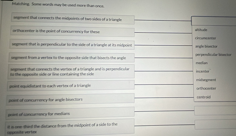 Matching. Some words may be used more than once.
segment that connects the midpoints of two sides of a triangle
orthocenter is the point of concurrency for these altitude
circumcenter
segment that is perpendicular to the side of a triangle at its midpoint angle bisector
perpendicular bisector
segment from a vertex to the opposite side that bisects the angle
median
segment that connects the vertex of a triangle and is perpendicular incenter
to the opposite side or line containing the side
midsegment
point equidistant to each vertex of a triangle orthocenter
centroid
point of concurrency for angle bisectors
point of concurrency for medians
it is one-third the distance from the midpoint of a side to the
opposite vertex