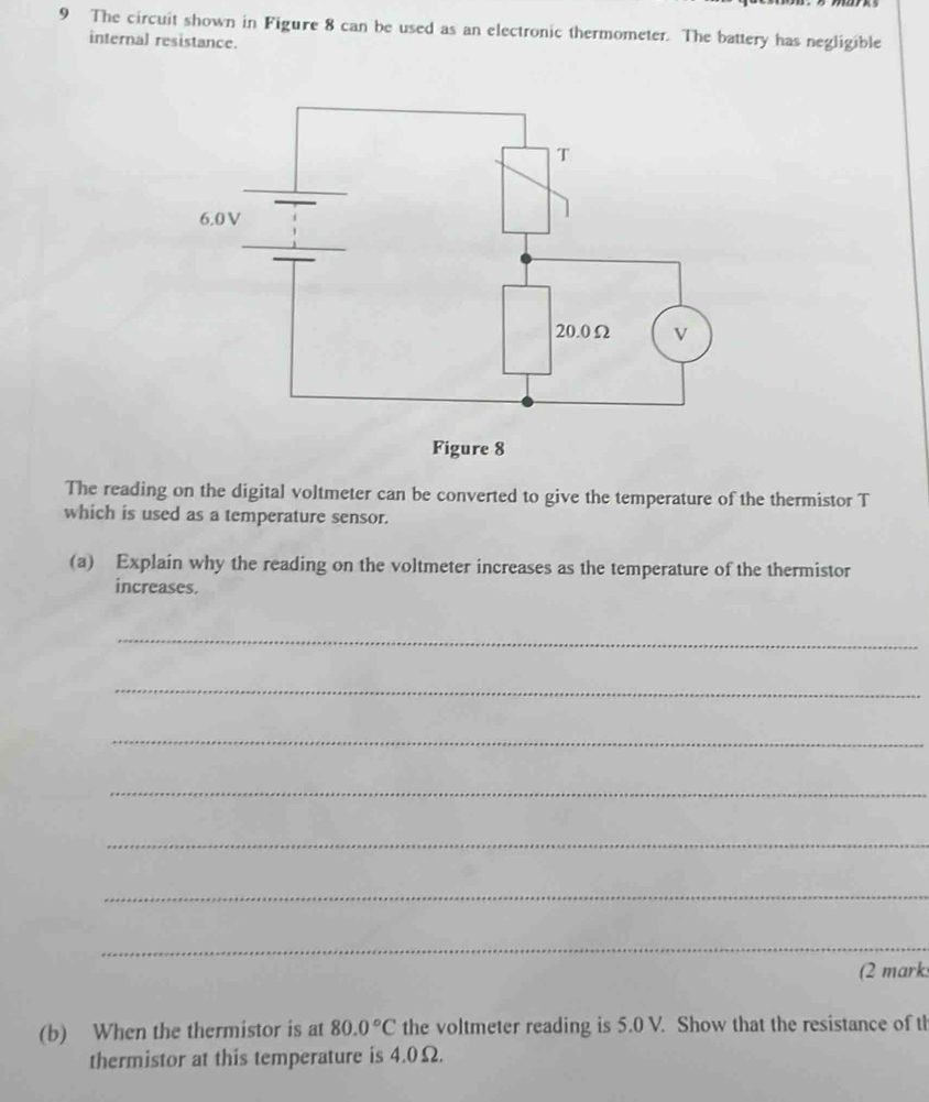 The circuit shown in Figure 8 can be used as an electronic thermometer. The battery has negligible 
internal resistance. 
The reading on the digital voltmeter can be converted to give the temperature of the thermistor T 
which is used as a temperature sensor. 
(a) Explain why the reading on the voltmeter increases as the temperature of the thermistor 
increases. 
_ 
_ 
_ 
_ 
_ 
_ 
_ 
(2 mark 
(b) When the thermistor is at 80.0°C the voltmeter reading is 5.0 V. Show that the resistance of th 
thermistor at this temperature is 4.0Ω.