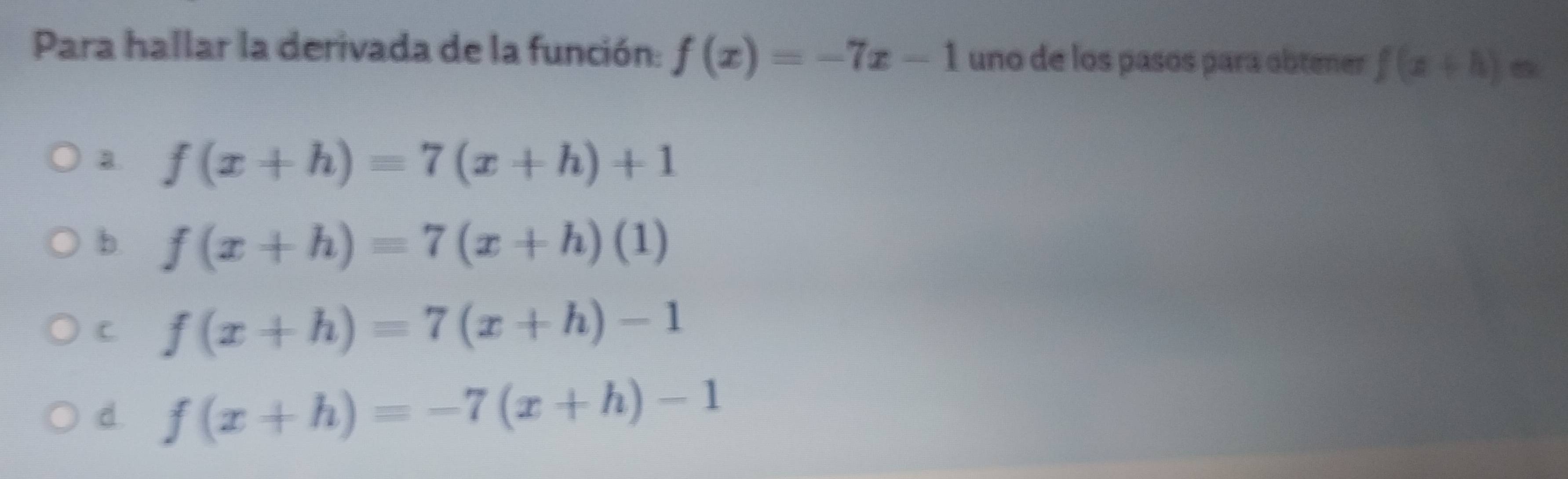 Para hallar la derivada de la función: f(x)=-7x-1 uno de los pasós para obtener f(x+h)=
a f(x+h)=7(x+h)+1
b f(x+h)=7(x+h)(1)
C f(x+h)=7(x+h)-1
d f(x+h)=-7(x+h)-1