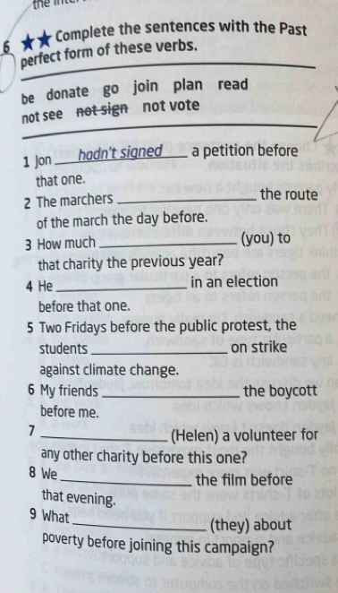 Complete the sentences with the Past 
6 
_ 
perfect form of these verbs. 
be donate go join plan read 
_ 
not see not sign not vote 
1 Jon hadn't signed a petition before 
that one. 
2 The marchers_ 
the route 
of the march the day before. 
3 How much _(you) to 
that charity the previous year? 
4 He_ in an election 
before that one. 
5 Two Fridays before the public protest, the 
students _on strike 
against climate change. 
6 My friends _the boycott 
before me. 
7 
_(Helen) a volunteer for 
any other charity before this one? 
8 We _the film before 
that evening. 
9 What 
_(they) about 
poverty before joining this campaign?