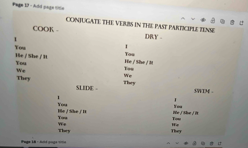 Page 17 - Add page title 
CONJUGATE THE VERBS IN THE PAST PARTICIPLE TENSE 
COOK - 
I 
DRY - 
You I 
You 
He / She / It He / She / It 
You 
We 
You 
We 
They They 
SLIDE - SWIM - 
1 
I 
You You 
He / She / It He / She / It 
You You 
We 
We 
They They 
Page 18 - Add page title