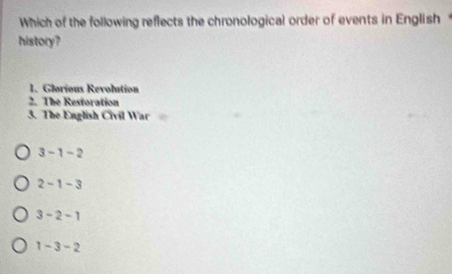Which of the following reflects the chronological order of events in English 
history?
1. Glorious Revolution
2. The Restoration
3. The English Civil War
3-1-2
2-1-3
3-2-1
1-3-2