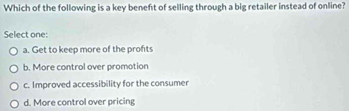 Which of the following is a key beneft of selling through a big retailer instead of online?
Select one:
a. Get to keep more of the profts
b. More control over promotion
c. Improved accessibility for the consumer
d. More control over pricing