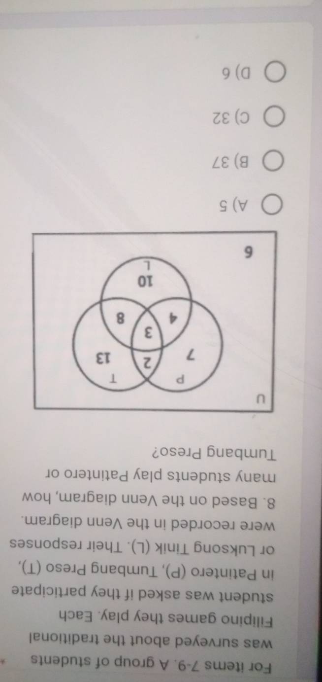 For items 7-9. A group of students
was surveyed about the traditional
Filipino games they play. Each
student was asked if they participate
in Patintero (P), Tumbang Preso (T),
or Luksong Tinik (L). Their responses
were recorded in the Venn diagram.
8. Based on the Venn diagram, how
many students play Patintero or
Tumbang Preso?
A) 5
B) 37
C) 32
D) 6