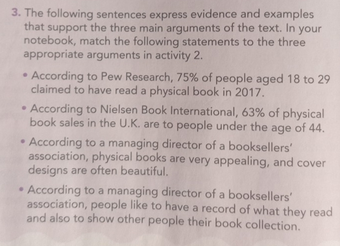 The following sentences express evidence and examples 
that support the three main arguments of the text. In your 
notebook, match the following statements to the three 
appropriate arguments in activity 2. 
According to Pew Research, 75% of people aged 18 to 29
claimed to have read a physical book in 2017. 
According to Nielsen Book International, 63% of physical 
book sales in the U.K. are to people under the age of 44. 
According to a managing director of a booksellers’ 
association, physical books are very appealing, and cover 
designs are often beautiful. 
According to a managing director of a booksellers' 
association, people like to have a record of what they read 
and also to show other people their book collection.