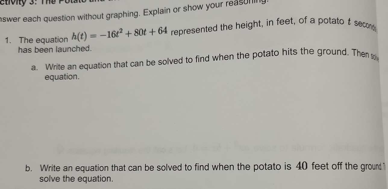 ctivity 3: The Pol 
nswer each question without graphing. Explain or show your reason in g 
1. The equation h(t)=-16t^2+80t+64 represented the height, in feet, of a potato t seconds
has been launched. 
a. Write an equation that can be solved to find when the potato hits the ground. Then so 
equation. 
b. Write an equation that can be solved to find when the potato is 40 feet off the ground.T 
solve the equation.