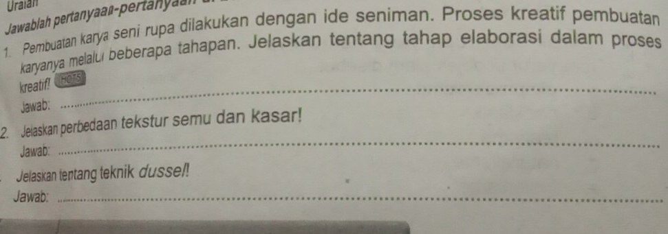 Uraian 
Jawabiah pertanyaaß-pertanyaah 
1. Pembuatan karya seni rupa dilakukan dengan ide seniman. Proses kreatif pembuatan 
karyanya melalui beberapa tahapan. Jelaskan tentang tahap elaborasi dalam proses 
kreatif! HOTS 
Jawab: 
2. Jelaskan perbedaan tekstur semu dan kasar! 
Jawab: 
_ 
Jelaskan tentang teknik dusse!! 
Jawab: 
_