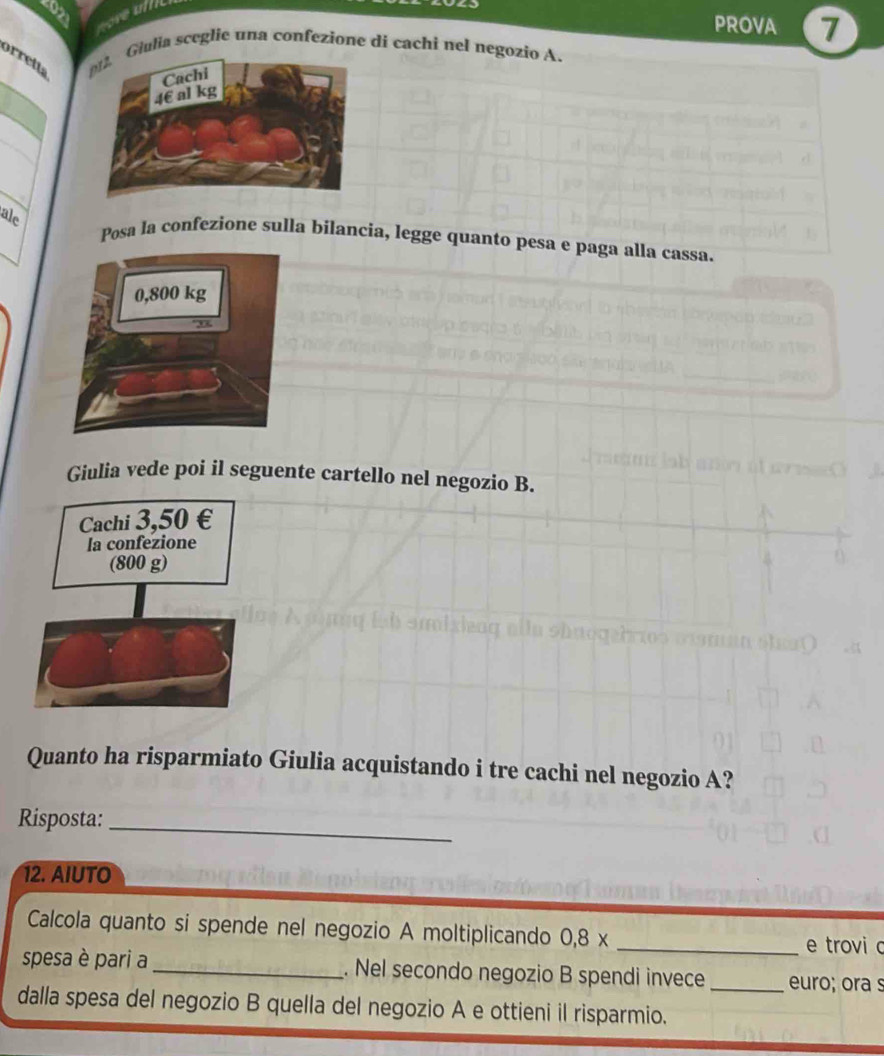 PROVA 7 
orrett Giulia sceglie una confezione di cachi nel negozio A. 
ale 
Posa la confezione sulla bilancia, legge quanto pesa e paga alla cassa. 
Giulia vede poi il seguente cartello nel negozio B. 
Quanto ha risparmiato Giulia acquistando i tre cachi nel negozio A? 
Risposta: 
_ 
12. AIUTO 
Calcola quanto si spende nel negozio A moltiplicando 0, 8x _ 
e trovi c 
spesa è pari a _. Nel secondo negozio B spendi invece _euro; ora s 
dalla spesa del negozio B quella del negozio A e ottieni il risparmio.