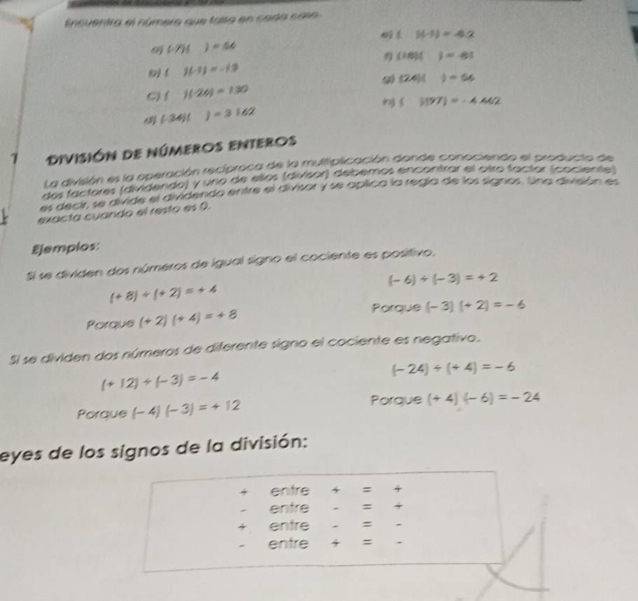 Encuentra el númere que falta en cada caso
(.)(-1)=4.2
(-7)()=66
(18)()=43
( f(-1)=-13
(24)()=56
C) ()(-24)=130
()(97)=-4.442
(-34)()=3162
7 División de númeroS eNteros
La división es la operación recíproca de la multiplicación donde conociendo el producto de
dos factores (dividendo) y uno de ellos (divisor) debemos encontrar el otro factor (cociente)
es decir, se divide el dividendo entre el divisor y se aplica la regia de los signos. Una diveón es
exacta cuando el resto es 0.
Ejemplos:
Si se dividen dos números de igual signo el cociente es positivo.
(-6)/ (-3)=+2
(+8)/ (+2)=+4
Porque (+2)(+4)=+8
Porque (-3)(+2)=-6
Si se dividen dos números de diferente signo el cociente es negativo.
(+12)/ (-3)=-4
(-24)/ (+4)=-6
Porque (-4)(-3)=+12
Porque (+4)(-6)=-24
eyes de los signos de la división:
4 entre 4 =
entre = 4
entre =
entre =