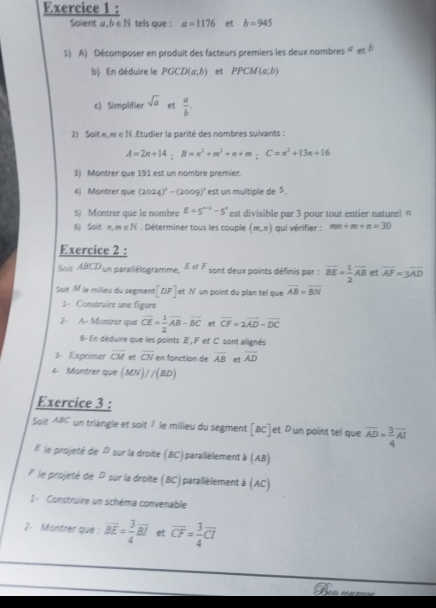 Solent a,b ∈N tels que : a=1176 et b=945
1) A) Décomposer en produit des facteurs premiers les deux nombres aetb
b) En déduire le PGCD(a,b) et PPCM(a;b)
c) Simplifie sqrt(a) et  a/b .
2) Soit w, w∈ N .Etudier la parité des nombres suivants :
A=2n+14;B=n^2+m^2+n+m;C=n^2+13n+16
3) Montrer que 191 est un nombre premier.
4) Montrer que (2024)^2-(2009)^2 est un multiple de 5
5) Montrer que le nombre E=5^(a+b)-5^a est divisible par 3 pour tout entier naturel n
6) Soit n,m∈ N. Déterminer tous les couple (m,n) qui vérifier : mn+m+n=30
Exercice 2 :
Sois ABCD un parallélogramme, EotF sont deux points définis par : vector BE= 1/2 vector AB et overline AF=3overline AD
Saië M le milieu du segment [DF] et N un point du plan tel que overline AB=overline BN
1- Construire une figure
2- A- Montrer que vector CE= 1/2 vector AB-vector BC et vector CF=2vector AD-vector DC
B- En déduire que les points E , F et C sont alignés
3. Exprimer overline CM  overline CN en fonction de overline AB et vector AD
4- Montrer que (MN)//(BD)
Exercice 3 :
Soit ABC un triangle et soit 1 le milieu du segment [BC]et Dun point tel que overline AD= 3/4 overline AI
E le projeté de P sur la droite (BC) parallèlement à (AB)
l le projeté de P sur la droite (BC) parallèlement à (AC)
I -  Construire un schéma convenable
2- Montrer que : overline BE= 3/4 overline BI et overline CF= 3/4 overline CI